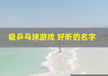 吸乒乓球游戏 好听的名字